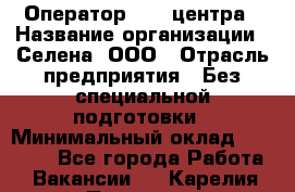 Оператор Call-центра › Название организации ­ Селена, ООО › Отрасль предприятия ­ Без специальной подготовки › Минимальный оклад ­ 15 000 - Все города Работа » Вакансии   . Карелия респ.,Петрозаводск г.